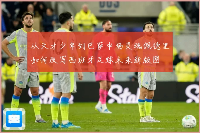 从天才少年到巴萨中场灵魂佩德里如何改写西班牙足球未来新版图