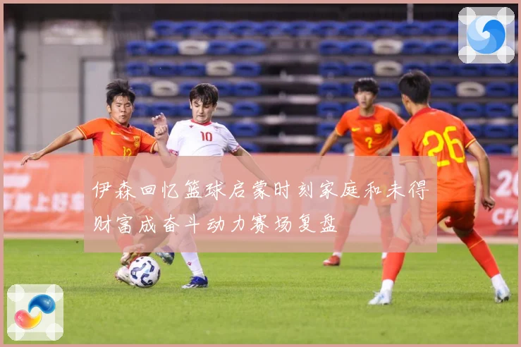 伊森回忆篮球启蒙时刻家庭和未得财富成奋斗动力赛场复盘