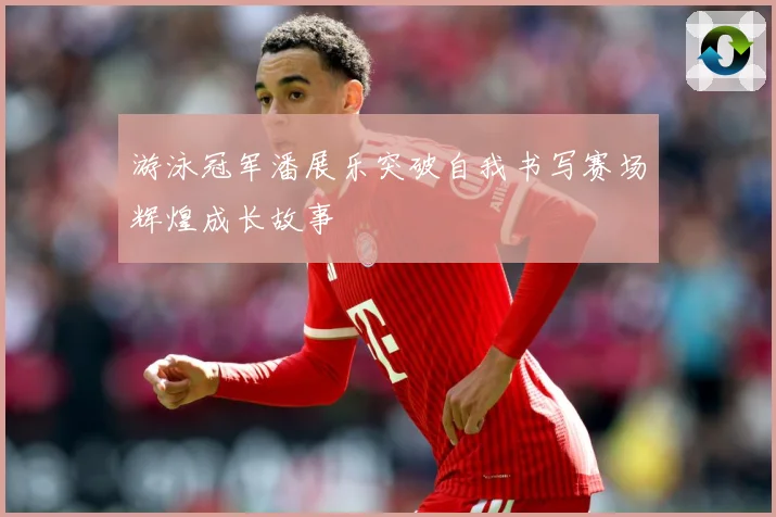 游泳冠军潘展乐突破自我书写赛场辉煌成长故事