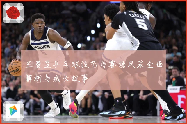 王曼昱乒乓球技艺与赛场风采全面解析与成长故事