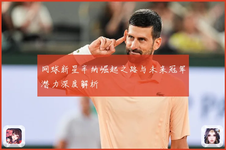 网球新星辛纳崛起之路与未来冠军潜力深度解析