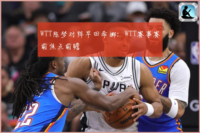 WTT陈梦对阵早田希娜：WTT赛事赛前焦点前瞻