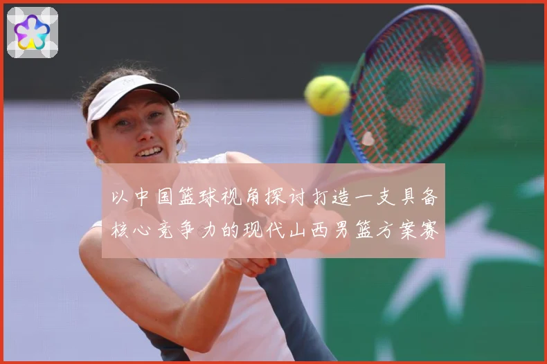 以中国篮球视角探讨打造一支具备核心竞争力的现代山西男篮方案赛场复盘