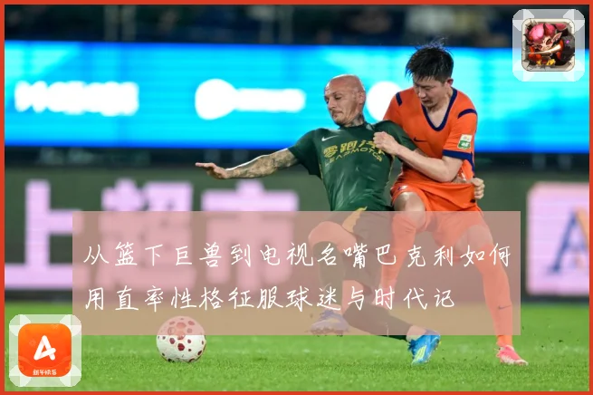 从篮下巨兽到电视名嘴巴克利如何用直率性格征服球迷与时代记