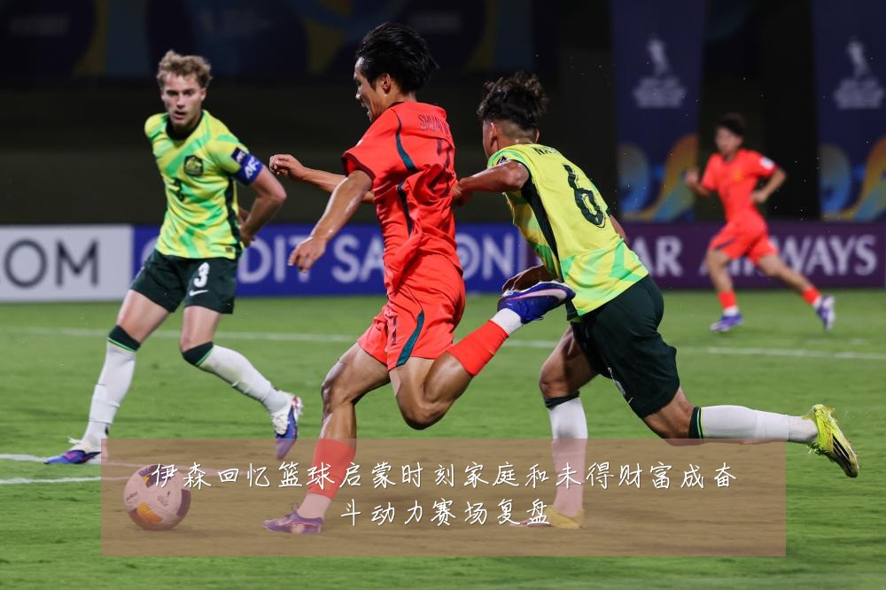 伊森回忆篮球启蒙时刻家庭和未得财富成奋斗动力赛场复盘