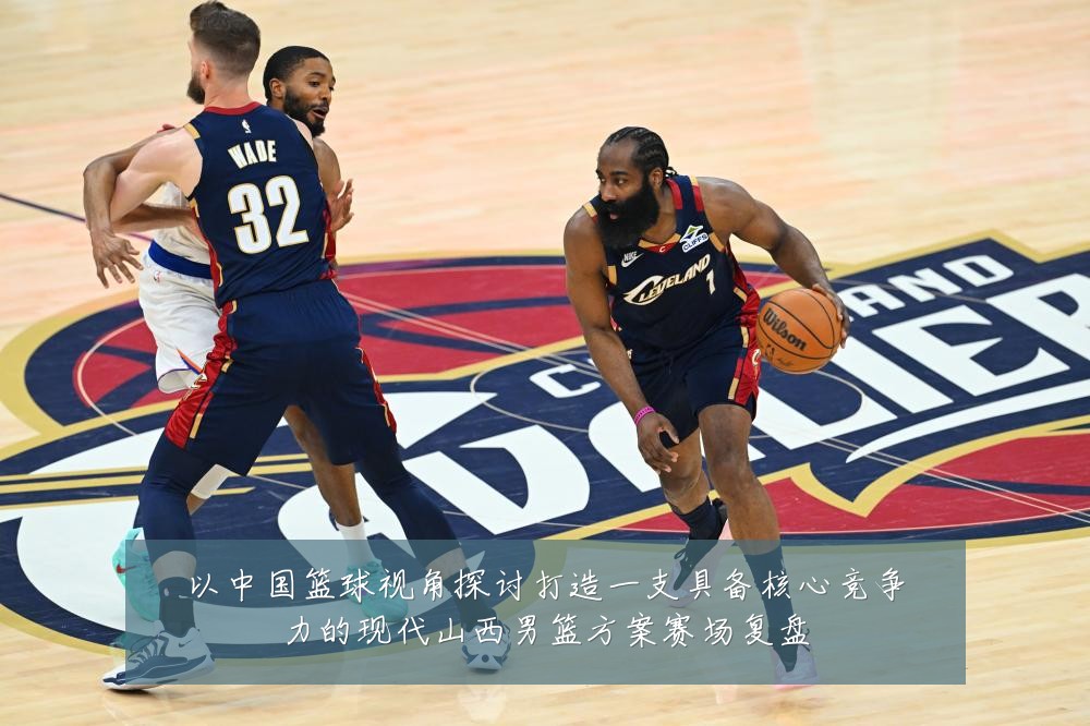 以中国篮球视角探讨打造一支具备核心竞争力的现代山西男篮方案赛场复盘