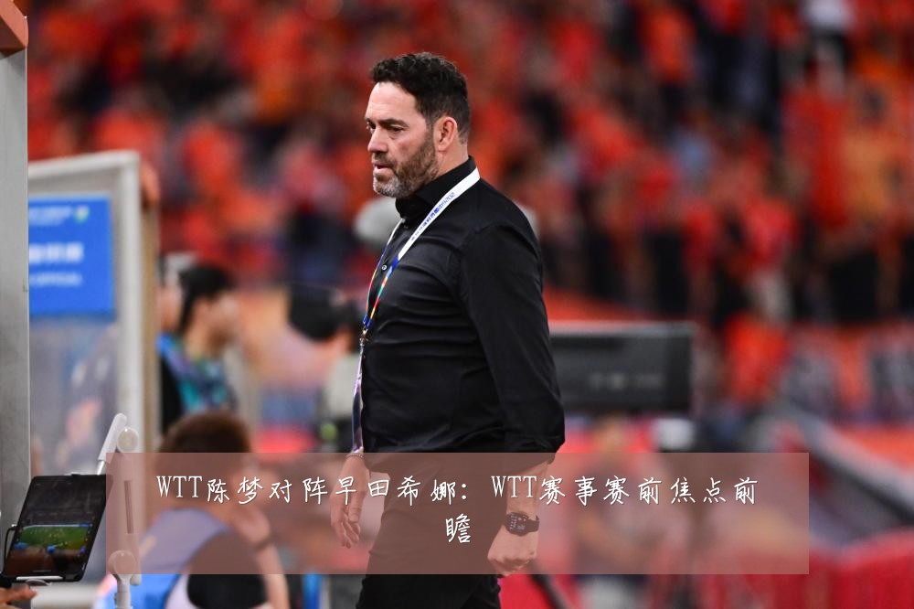 WTT陈梦对阵早田希娜：WTT赛事赛前焦点前瞻